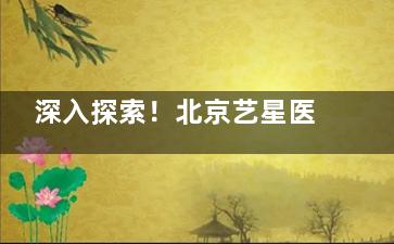 深入探索！北京艺星医疗美容医院怎么样？医生有实力|设备技术新型|服务温馨|服务全方面！